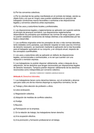 b) Por los convenios colectivos.
c) Por la voluntad de las partes manifestada en el contrato de trabajo, siendo su
objeto lícito y sin que en ningún caso puedan establecerse en perjuicio del
trabajador condiciones menos favorables o contrarias a las disposiciones
legales y convenios colectivos antes expresados.
d) Por los usos y costumbres locales y profesionales.
2. Las disposiciones legales y reglamentarias se aplicarán con sujeción estricta
al principio de jerarquía normativa. Las disposiciones reglamentarias
desarrollarán los preceptos que establecen las normas de rango superior, pero
no podrán establecer condiciones de trabajo distintas a las establecidas por las
leyes a desarrollar.
3. Los conflictos originados entre los preceptos de dos o más normas laborales,
tanto estatales como pactadas, que deberán respetar en todo caso los mínimos
de derecho necesario, se resolverán mediante la aplicación de lo más favorable
para el trabajador apreciado en su conjunto, y en cómputo anual, respecto de
los conceptos cuantificables.
4. Los usos y costumbres sólo se aplicarán en defecto de disposiciones
legales, convencionales o contractuales, a no ser que cuenten con una
recepción o remisión expresa.
5. Los trabajadores no podrán disponer válidamente, antes o después de su
adquisición, de los derechos que tengan reconocidos por disposiciones legales
de derecho necesario. Tampoco podrán disponer válidamente de los derechos
reconocidos como indisponibles por convenio colectivo.
                    SECCION 2.ª DERECHOS Y DEBERES LABORALES BASICOS


Artículo 4. Derechos laborales.
1. Los trabajadores tienen como derechos básicos, con el contenido y alcance
que para cada uno de los mismos disponga su específica normativa, los de:
a) Trabajo y libre elección de profesión u oficio.
b) Libre sindicación.
c) Negociación colectiva.
d) Adopción de medidas de conflicto colectivo.
e) Huelga.
f) Reunión.
g) Participación en la empresa.
2. En la relación de trabajo, los trabajadores tienen derecho:
a) A la ocupación efectiva.
b) A la promoción y formación profesional en el trabajo.
 