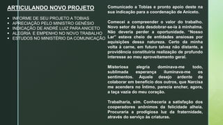 ARTICULANDO NOVO PROJETO
 INFORME DE SEU PROJETO A TOBIAS
 APRECIAÇÃO PELO MINISTRO GENÉSIO
 INDICAÇÃO DE ANDRÉ LUIZ PARA ANICETO
 ALEGRIA E EMPENHO NO NOVO TRABALHO
 ESTUDOS NO MINISTÉRIO DA COMUNICAÇÃO
Comunicado a Tobias e pronto apoio deste na
sua indicação para a coordenação de Aniceto.
Comecei a compreender o valor do trabalho.
Novo setor de luta desdobrar-se-ia à minhalma.
Não deveria perder a oportunidade. “Nosso
Lar” estava cheio de entidades ansiosas por
aquisições dessa natureza. Certo da minha
volta à carne, em futuro talvez não distante, a
providência constituiria realização de profundo
interesse ao meu aproveitamento geral.
Misteriosa alegria dominava-me todo,
sublimada esperança iluminava-me os
sentimentos. Aquele desejo ardente de
colaborar em benefício dos outros, que Narcisa
me acendera no Íntimo, parecia encher, agora,
a taça vazia do meu coração.
Trabalharia, sim. Conheceria a satisfação dos
cooperadores anônimos da felicidade alheia.
Procuraria a prodigiosa luz da fraternidade,
através do serviço às criaturas.
 