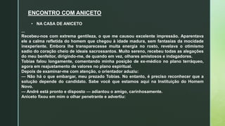 ENCONTRO COM ANICETO
...
Recebeu-nos com extrema gentileza, o que me causou excelente impressão. Aparentava
ele a calma refletida do homem que chegou à idade madura, sem fantasias da mocidade
inexperiente. Embora lhe transparecesse muita energia no rosto, revelava o otimismo
sadio do coração cheio de ideais sacrossantos. Muito sereno, recebeu todas as alegações
do meu benfeitor, dirigindo-me, de quando em vez, olhares amistosos e indagadores.
Tobias falou longamente, comentando minha posição de ex-médico no plano terráqueo,
agora em reajustamento de valores no plano espiritual.
Depois de examinar-me com atenção, o orientador aduziu:
— Não há o que embargar, meu prezado Tobias. No entanto, é preciso reconhecer que a
solução depende do candidato. Sabe você que estamos aqui na Instituição do Homem
Novo.
— André está pronto e disposto — adiantou o amigo, carinhosamente.
Aniceto fixou em mim o olhar penetrante e advertiu:
• NA CASA DE ANICETO
 
