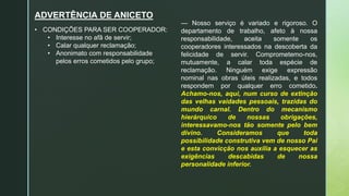 ADVERTÊNCIA DE ANICETO
— Nosso serviço é variado e rigoroso. O
departamento de trabalho, afeto à nossa
responsabilidade, aceita somente os
cooperadores interessados na descoberta da
felicidade de servir. Comprometemo-nos,
mutuamente, a calar toda espécie de
reclamação. Ninguém exige expressão
nominal nas obras úteis realizadas, e todos
respondem por qualquer erro cometido.
Achamo-nos, aqui, num curso de extinção
das velhas vaidades pessoais, trazidas do
mundo carnal. Dentro do mecanismo
hierárquico de nossas obrigações,
interessavamo-nos tão somente pelo bem
divino. Consideramos que toda
possibilidade construtiva vem de nosso Pai
e esta convicção nos auxilia a esquecer as
exigências descabidas de nossa
personalidade inferior.
• CONDIÇÕES PARA SER COOPERADOR:
• Interesse no afã de servir;
• Calar qualquer reclamação;
• Anonimato com responsabilidade
pelos erros cometidos pelo grupo;
 