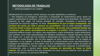 Identificando-me a surpresa, Aniceto esboçou um gesto significativo e continuou:
— Nos trabalhos de emergência, destinados à preparação de colaboradores ativos, tenho um
quadro suplementar de auxiliares, constante de cinquenta lugares para aprendizes. No momento,
disponho de três vagas. Há intensa atividade de instrução, necessária a servidores que
cooperarão em socorros urgentes, na Terra. Orientadores há que se fazem acompanhar, nos
serviços da crosta, por todo o pessoal em aprendizado, mas eu adoto processo diferente.
Costumo dividir a classe em grupos especializados, de acordo com a profissão familiar aos
estudantes, para melhor aproveitamento no preparo e na prática. Tenho, presentemente, um
sacerdote católico-romano, um médico, seis engenheiros, quatro professores, quatro enfermeiras,
dois pintores, onze irmãs especializadas em trabalhos domésticos e dezoito operários diversos.
Em “Nosso Lar”, a ação que nos compete é desdobrada de maneira coletiva; mas, nos dias de
aplicação na crosta terrestre, não me faço seguido de todos. Naturalmente, não se negará ao
engenheiro, ou ao operário, o ensejo de aquisição de conhecimentos outros, que transcendem a
paisagem de realizações que lhes cabem; mas, tais manifestações devem constar do quadro de
esforços espontâneos, no tempo vasto que cada qual aufere para descanso e entretenimento.
Considerando, pois, o serviço atual, temos interesse em aproveitar as horas no limite
máximo, não só em benefício dos que necessitam de nosso concurso fraternal, como também a
favor de nós mesmos, no que toca à eficiência.
METODOLOGIA DE TRABALHO
 APROVEITAMENTO DO TEMPO
 