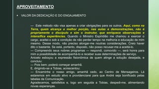 APROVEITAMENTO
 VALOR DA DEDICAÇÃO E DO ENGAJAMENTO
— Este método não visa apenas a criar obrigações para os outros. Aqui, como na
Terra, quem alcança a melhor porção, nas aulas e demonstrações, não é
propriamente o discípulo e sim o instrutor, que enriquece observações e
intensifica experiências. Quando o Ministro Espiridião me chamou a exercer o
cargo, aceitei-o sob a condição de não perder tempo na melhoria e educação de mim
mesmo. Desse modo, não preciso alongar-me noutras considerações. Creio haver
dito o bastante. Se está, portanto, disposto, não posso recusar-me a aceitá-lo.
— Compreendo seus nobres programas — respondi, comovido —, será honra para
mim a possibilidade de acompanhá-lo e receber suas determinações de serviço.
Aniceto esboçou a expressão fisionômica de quem atinge a solução desejada, e
concluiu:
— Pois bem; poderá começar amanhã.
E, dirigindo-se a Tobias, acrescentou:
— Encaminhe o nosso amigo, amanhã cedo, ao Centro de Mensageiros. Lá
estaremos em estudo ativo e providenciarei para que André seja bonificado pelas
tabelas da Comunicação.
Agradecemos, satisfeitos e, logo em seguida a Tobias, despedi-me, alimentando
novas esperanças.
 