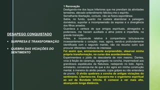 DESAPEGO CONQUISTADO
 SURPRESA E TRANSFORMAÇÃO
 QUEBRA DAS VICIAÇÕES DO
SENTIMENTO
1 Renovação
Desligando-me dos laços Inferiores que me prendiam às atividades
terrestres, elevado entendimento felicitou-me o espírito.
Semelhante libertação, contudo, não se fizera espontânea.
Sabia, no fundo, quanto me custara abandonar a paisagem
doméstica, suportar a incompreensão da esposa e a divergência
dos filhos amados.
Guardava a certeza de que amigos espirituais, abnegados e
poderosos, me haviam auxiliado a alma pobre e imperfeita, na
grande transição.
Antes, a inquietude relativa à companheira torturava-me
incessantemente o coração; mas, agora, vendo-a profundamente
identificada com o segundo marido, não via recurso outro que
procurar diferentes motivos de interesse.
Foi assim que, eminentemente surpreendido, observei minha
própria transformação, no curso dos acontecimentos.
Experimentava o júbilo da descoberta de mim mesmo. Dantes,
vivia à feição do caramujo, segregado na concha, impermeável aos
grandiosos espetáculos da Natureza, rastejando no lodo. Agora,
entretanto, convencia-me de que a dor agira em minha construção
mental, à maneira do alvião pesado, cujos golpes eu não entendera
de pronto. O alvião quebrara a concha de antigas viciações do
sentimento. Libertara-me. Expusera-me o organismo espiritual
ao sol da Bondade Infinita. E comecei a ver mais alto,
alcançando longa distância.
 