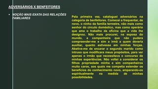 ADVERSÁRIOS X BENFEITORES
 NOÇÃO MAIS EXATA DAS RELAÇÕES
FAMILIARES
Pela primeira vez, cataloguei adversários na
categoria de benfeitores. Comecei a frequentar, de
novo, o ninho da família terrestre, não mais como
senhor do círculo doméstico, mas como operário
que ama o trabalho da oficina que a vida lhe
designou. Não mais procurei, na esposa do
mundo, a companheira que não pudera
compreender-me e sim a irmã a quem deveria
auxiliar, quanto estivesse em minhas forças.
Abstive-me de encarar o segundo marido como
intruso que modificara meus propósitos, para ver
apenas o irmão que necessitava o concurso de
minhas experiências. Não voltei a considerar os
filhos propriedade minha e sim companheiros
muito caros, aos quais me competia estender os
benefícios do conhecimento novo, amparando-os
espiritualmente na medida de minhas
possibilidades.
 