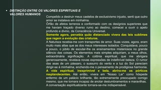  DISTINÇÃO ENTRE OS VALORES ESPIRITUAIS E
VALORES HUMANOS
Compelido a destruir meus castelos de exclusivismo injusto, senti que outro
amor se instalava em minhalma.
Órfão de afetos terrenos e conformado com os desígnios superiores que
me haviam traçado diverso rumo ao destino, comecei a ouvir o apelo
profundo e divino, da Consciência Universal.
Somente agora, percebia quão distanciado vivera das leis sublimes
que regem a evolução das criaturas.
A Natureza recebia-me com transportes de amor. Suas vozes, agora, eram
muito mais altas que as dos meus interesses isolados. Conquistava, pouco
a pouco, o júbilo de escutar-lhe os ensinamentos misteriosos no grande
silêncio das coisas. Os elementos mais simples adquiriam, a meus olhos,
extraordinária significação. A colônia espiritual, que me abrigara
generosamente, revelava novas expressões de indefinível beleza. O rumor
das asas de um pássaro, o sussurro do vento e a luz do Sol pareciam
dirigir-se à minhalma, enchendo-me o pensamento de prodigiosa harmonia.
A vida espiritual, inexprimível e bela, abrira-me os pórticos
resplandecentes. Até então, vivera em “Nosso Lar” como hóspede
enfermo de um palácio brilhante, tão extremamente preocupado comigo
mesmo, que me tornara incapaz de anotar deslumbramentos e maravilhas.
A conversação espiritualizante tornara-se-me indispensável.
 