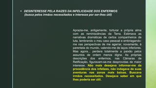  DESINTERESSE PELA RAIZES DA INFELICIDADE DOS ENFERMOS
(busca pelos irmãos necessitados e interesse por ser-lhes útil)
Aprazia-me, antigamente, torturar a própria alma
com as reminiscências da Terra. Estimava as
narrativas dramáticas de certos companheiros de
luta, lembrando o meu caso pessoal e embriagando-
me nas perspectivas de me agarrar, novamente, à
parentela do mundo, valendo-me de laços inferiores.
Mas agora... perdera totalmente a paixão pelos
assuntos de ordem menos digna. As próprias
descrições dos enfermos, nas Câmaras de
Retificação, figuravam-se-me desprovidas de maior
interesse. Não mais desejava informar-me da
procedência dos infelizes, não indagava de suas
aventuras nas zonas mais baixas. Buscava
irmãos necessitados. Desejava saber em que
lhes poderia ser útil.
 