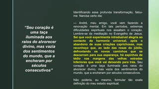“Seu coração é
uma taça
iluminada aos
raios do alvorecer
divino, mas vazia
dos sentimentos
do mundo, que a
encheram por
séculos
consecutivos”
Identificando essa profunda transformação, falou-
me Narcisa certo dia:
— André, meu amigo, você vem fazendo a
renovação mental. Em tais períodos, extremas
dificuldades espirituais nos assaltam o coração.
Lembre-se da meditação no Evangelho de Jesus.
Sei que você experimenta intraduzível alegria ao
contacto da harmonia universal, após o
abandono de suas criações caprichosas, mas
reconheço que, ao lado das rosas do júbilo,
defrontando os novos caminhos que se
descerram para sua esperança, há espinhos de
tédio nas margens das velhas estradas
Inferiores que você vai deixando para trás. Seu
coração é uma taça iluminada aos raios do
alvorecer divino, mas vazia dos sentimentos do
mundo, que a encheram por séculos consecutivos.
Não poderia, eu mesmo, formular tão exata
definição do meu estado espiritual.
 