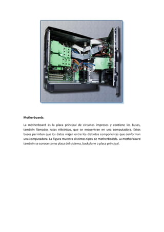 Motherboards:
La motherboard es la placa principal de circuitos impresos y contiene los buses,
también llamados rutas eléctricas, que se encuentran en una computadora. Estos
buses permiten que los datos viajen entre los distintos componentes que conforman
una computadora. La Figura muestra distintos tipos de motherboards. La motherboard
también se conoce como placa del sistema, backplane o placa principal.
 