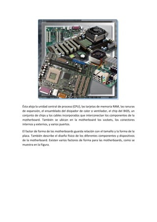 Ésta aloja la unidad central de proceso (CPU), las tarjetas de memoria RAM, las ranuras
de expansión, el ensamblado del disipador de calor o ventilador, el chip del BIOS, un
conjunto de chips y los cables incorporados que interconectan los componentes de la
motherboard. También se ubican en la motherboard los sockets, los conectores
internos y externos, y varios puertos.
El factor de forma de las motherboards guarda relación con el tamaño y la forma de la
placa. También describe el diseño físico de los diferentes componentes y dispositivos
de la motherboard. Existen varios factores de forma para las motherboards, como se
muestra en la Figura.
 