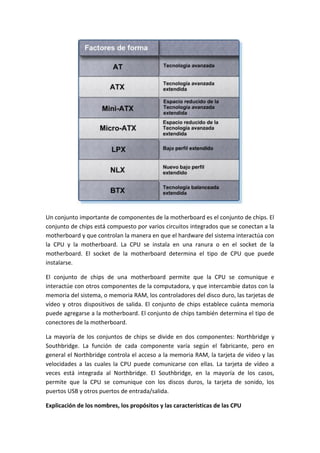 Un conjunto importante de componentes de la motherboard es el conjunto de chips. El
conjunto de chips está compuesto por varios circuitos integrados que se conectan a la
motherboard y que controlan la manera en que el hardware del sistema interactúa con
la CPU y la motherboard. La CPU se instala en una ranura o en el socket de la
motherboard. El socket de la motherboard determina el tipo de CPU que puede
instalarse.
El conjunto de chips de una motherboard permite que la CPU se comunique e
interactúe con otros componentes de la computadora, y que intercambie datos con la
memoria del sistema, o memoria RAM, los controladores del disco duro, las tarjetas de
vídeo y otros dispositivos de salida. El conjunto de chips establece cuánta memoria
puede agregarse a la motherboard. El conjunto de chips también determina el tipo de
conectores de la motherboard.
La mayoría de los conjuntos de chips se divide en dos componentes: Northbridge y
Southbridge. La función de cada componente varía según el fabricante, pero en
general el Northbridge controla el acceso a la memoria RAM, la tarjeta de vídeo y las
velocidades a las cuales la CPU puede comunicarse con ellas. La tarjeta de vídeo a
veces está integrada al Northbridge. El Southbridge, en la mayoría de los casos,
permite que la CPU se comunique con los discos duros, la tarjeta de sonido, los
puertos USB y otros puertos de entrada/salida.
Explicación de los nombres, los propósitos y las características de las CPU
 