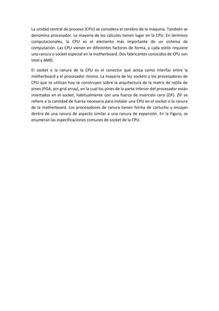 La unidad central de proceso (CPU) se considera el cerebro de la máquina. También se
denomina procesador. La mayoría de los cálculos tienen lugar en la CPU. En términos
computacionales, la CPU es el elemento más importante de un sistema de
computación. Las CPU vienen en diferentes factores de forma, y cada estilo requiere
una ranura o socket especial en la motherboard. Dos fabricantes conocidos de CPU son
Intel y AMD.
El socket o la ranura de la CPU es el conector que actúa como interfaz entre la
motherboard y el procesador mismo. La mayoría de los sockets y los procesadores de
CPU que se utilizan hoy se construyen sobre la arquitectura de la matriz de rejilla de
pines (PGA, pin grid array), en la cual los pines de la parte inferior del procesador están
insertados en el socket, habitualmente con una fuerza de inserción cero (ZIF). ZIF se
refiere a la cantidad de fuerza necesaria para instalar una CPU en el socket o la ranura
de la motherboard. Los procesadores de ranura tienen forma de cartucho y encajan
dentro de una ranura de aspecto similar a una ranura de expansión. En la Figura, se
enumeran las especificaciones comunes de socket de la CPU.
 