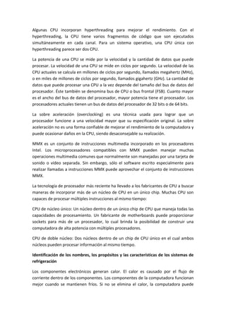 Algunas CPU incorporan hyperthreading para mejorar el rendimiento. Con el
hyperthreading, la CPU tiene varios fragmentos de código que son ejecutados
simultáneamente en cada canal. Para un sistema operativo, una CPU única con
hyperthreading parece ser dos CPU.
La potencia de una CPU se mide por la velocidad y la cantidad de datos que puede
procesar. La velocidad de una CPU se mide en ciclos por segundo. La velocidad de las
CPU actuales se calcula en millones de ciclos por segundo, llamados megahertz (MHz),
o en miles de millones de ciclos por segundo, llamados gigahertz (GHz). La cantidad de
datos que puede procesar una CPU a la vez depende del tamaño del bus de datos del
procesador. Éste también se denomina bus de CPU o bus frontal (FSB). Cuanto mayor
es el ancho del bus de datos del procesador, mayor potencia tiene el procesador. Los
procesadores actuales tienen un bus de datos del procesador de 32 bits o de 64 bits.
La sobre aceleración (overclocking) es una técnica usada para lograr que un
procesador funcione a una velocidad mayor que su especificación original. La sobre
aceleración no es una forma confiable de mejorar el rendimiento de la computadora y
puede ocasionar daños en la CPU, siendo desaconsejable su realización.
MMX es un conjunto de instrucciones multimedia incorporado en los procesadores
Intel. Los microprocesadores compatibles con MMX pueden manejar muchas
operaciones multimedia comunes que normalmente son manejadas por una tarjeta de
sonido o vídeo separada. Sin embargo, sólo el software escrito especialmente para
realizar llamadas a instrucciones MMX puede aprovechar el conjunto de instrucciones
MMX.
La tecnología de procesador más reciente ha llevado a los fabricantes de CPU a buscar
maneras de incorporar más de un núcleo de CPU en un único chip. Muchas CPU son
capaces de procesar múltiples instrucciones al mismo tiempo:
CPU de núcleo único: Un núcleo dentro de un único chip de CPU que maneja todas las
capacidades de procesamiento. Un fabricante de motherboards puede proporcionar
sockets para más de un procesador, lo cual brinda la posibilidad de construir una
computadora de alta potencia con múltiples procesadores.
CPU de doble núcleo: Dos núcleos dentro de un chip de CPU único en el cual ambos
núcleos pueden procesar información al mismo tiempo.
Identificación de los nombres, los propósitos y las características de los sistemas de
refrigeración
Los componentes electrónicos generan calor. El calor es causado por el flujo de
corriente dentro de los componentes. Los componentes de la computadora funcionan
mejor cuando se mantienen fríos. Si no se elimina el calor, la computadora puede
 