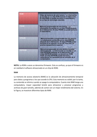 NOTA: La ROM a veces se denomina firmware. Esto es confuso, ya que el firmware es
en realidad el software almacenado en un chip de ROM.
RAM
La memoria de acceso aleatorio (RAM) es la ubicación de almacenamiento temporal
para datos y programas a los que accede la CPU. Esta memoria es volátil; por lo tanto,
su contenido se elimina cuando se apaga la computadora. Cuanta más RAM tenga una
computadora, mayor capacidad tendrá para almacenar y procesar programas y
archivos de gran tamaño, además de contar con un mejor rendimiento del sistema. En
la Figura, se muestran diferentes tipos de RAM.
 