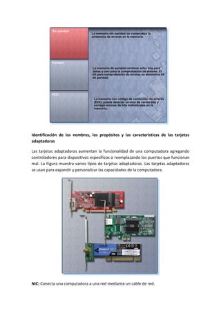 Identificación de los nombres, los propósitos y las características de las tarjetas
adaptadoras
Las tarjetas adaptadoras aumentan la funcionalidad de una computadora agregando
controladores para dispositivos específicos o reemplazando los puertos que funcionan
mal. La Figura muestra varios tipos de tarjetas adaptadoras. Las tarjetas adaptadoras
se usan para expandir y personalizar las capacidades de la computadora.
NIC: Conecta una computadora a una red mediante un cable de red.
 