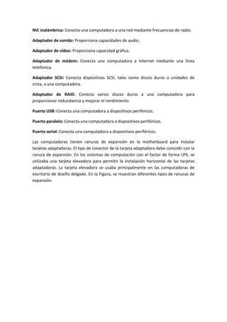 NIC inalámbrica: Conecta una computadora a una red mediante frecuencias de radio.
Adaptador de sonido: Proporciona capacidades de audio.
Adaptador de vídeo: Proporciona capacidad gráfica.
Adaptador de módem: Conecta una computadora a Internet mediante una línea
telefónica.
Adaptador SCSI: Conecta dispositivos SCSI, tales como discos duros o unidades de
cinta, a una computadora.
Adaptador de RAID: Conecta varios discos duros a una computadora para
proporcionar redundancia y mejorar el rendimiento.
Puerto USB: Conecta una computadora a dispositivos periféricos.
Puerto paralelo: Conecta una computadora a dispositivos periféricos.
Puerto serial: Conecta una computadora a dispositivos periféricos.
Las computadoras tienen ranuras de expansión en la motherboard para instalar
tarjetas adaptadoras. El tipo de conector de la tarjeta adaptadora debe coincidir con la
ranura de expansión. En los sistemas de computación con el factor de forma LPX, se
utilizaba una tarjeta elevadora para permitir la instalación horizontal de las tarjetas
adaptadoras. La tarjeta elevadora se usaba principalmente en las computadoras de
escritorio de diseño delgado. En la Figura, se muestran diferentes tipos de ranuras de
expansión.
 