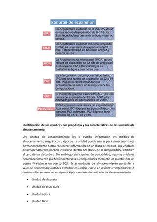 Identificación de los nombres, los propósitos y las características de las unidades de
almacenamiento
Una unidad de almacenamiento lee o escribe información en medios de
almacenamiento magnéticos u ópticos. La unidad puede usarse para almacenar datos
permanentemente o para recuperar información de un disco de medios. Las unidades
de almacenamiento pueden instalarse dentro del chasis de la computadora, como en
el caso de un disco duro. Sin embargo, por razones de portabilidad, algunas unidades
de almacenamiento pueden conectarse a la computadora mediante un puerto USB, un
puerto FireWire o un puerto SCSI. Estas unidades de almacenamiento portátiles a
veces se denominan unidades extraíbles y pueden usarse en distintas computadoras. A
continuación se mencionan algunos tipos comunes de unidades de almacenamiento:
 Unidad de disquete
 Unidad de disco duro
 Unidad óptica
 Unidad flash
 