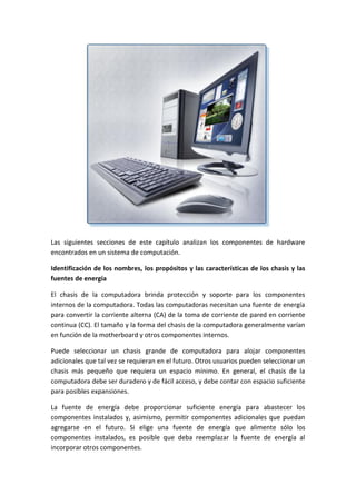 Las siguientes secciones de este capítulo analizan los componentes de hardware
encontrados en un sistema de computación.
Identificación de los nombres, los propósitos y las características de los chasis y las
fuentes de energía
El chasis de la computadora brinda protección y soporte para los componentes
internos de la computadora. Todas las computadoras necesitan una fuente de energía
para convertir la corriente alterna (CA) de la toma de corriente de pared en corriente
continua (CC). El tamaño y la forma del chasis de la computadora generalmente varían
en función de la motherboard y otros componentes internos.
Puede seleccionar un chasis grande de computadora para alojar componentes
adicionales que tal vez se requieran en el futuro. Otros usuarios pueden seleccionar un
chasis más pequeño que requiera un espacio mínimo. En general, el chasis de la
computadora debe ser duradero y de fácil acceso, y debe contar con espacio suficiente
para posibles expansiones.
La fuente de energía debe proporcionar suficiente energía para abastecer los
componentes instalados y, asimismo, permitir componentes adicionales que puedan
agregarse en el futuro. Si elige una fuente de energía que alimente sólo los
componentes instalados, es posible que deba reemplazar la fuente de energía al
incorporar otros componentes.
 