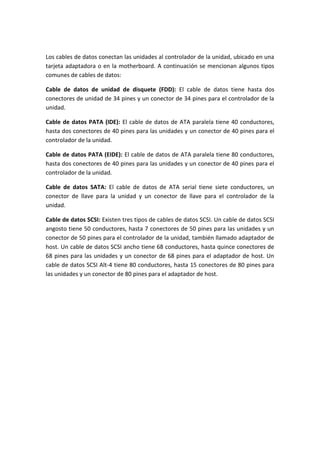 Los cables de datos conectan las unidades al controlador de la unidad, ubicado en una
tarjeta adaptadora o en la motherboard. A continuación se mencionan algunos tipos
comunes de cables de datos:
Cable de datos de unidad de disquete (FDD): El cable de datos tiene hasta dos
conectores de unidad de 34 pines y un conector de 34 pines para el controlador de la
unidad.
Cable de datos PATA (IDE): El cable de datos de ATA paralela tiene 40 conductores,
hasta dos conectores de 40 pines para las unidades y un conector de 40 pines para el
controlador de la unidad.
Cable de datos PATA (EIDE): El cable de datos de ATA paralela tiene 80 conductores,
hasta dos conectores de 40 pines para las unidades y un conector de 40 pines para el
controlador de la unidad.
Cable de datos SATA: El cable de datos de ATA serial tiene siete conductores, un
conector de llave para la unidad y un conector de llave para el controlador de la
unidad.
Cable de datos SCSI: Existen tres tipos de cables de datos SCSI. Un cable de datos SCSI
angosto tiene 50 conductores, hasta 7 conectores de 50 pines para las unidades y un
conector de 50 pines para el controlador de la unidad, también llamado adaptador de
host. Un cable de datos SCSI ancho tiene 68 conductores, hasta quince conectores de
68 pines para las unidades y un conector de 68 pines para el adaptador de host. Un
cable de datos SCSI Alt-4 tiene 80 conductores, hasta 15 conectores de 80 pines para
las unidades y un conector de 80 pines para el adaptador de host.
 