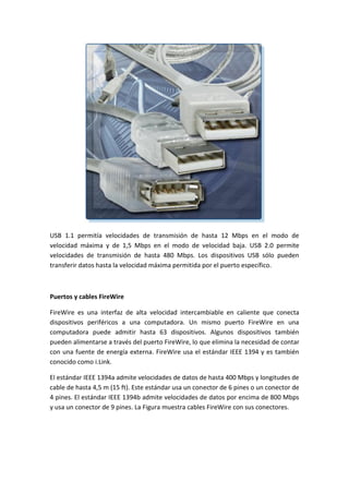 USB 1.1 permitía velocidades de transmisión de hasta 12 Mbps en el modo de
velocidad máxima y de 1,5 Mbps en el modo de velocidad baja. USB 2.0 permite
velocidades de transmisión de hasta 480 Mbps. Los dispositivos USB sólo pueden
transferir datos hasta la velocidad máxima permitida por el puerto específico.
Puertos y cables FireWire
FireWire es una interfaz de alta velocidad intercambiable en caliente que conecta
dispositivos periféricos a una computadora. Un mismo puerto FireWire en una
computadora puede admitir hasta 63 dispositivos. Algunos dispositivos también
pueden alimentarse a través del puerto FireWire, lo que elimina la necesidad de contar
con una fuente de energía externa. FireWire usa el estándar IEEE 1394 y es también
conocido como i.Link.
El estándar IEEE 1394a admite velocidades de datos de hasta 400 Mbps y longitudes de
cable de hasta 4,5 m (15 ft). Este estándar usa un conector de 6 pines o un conector de
4 pines. El estándar IEEE 1394b admite velocidades de datos por encima de 800 Mbps
y usa un conector de 9 pines. La Figura muestra cables FireWire con sus conectores.
 
