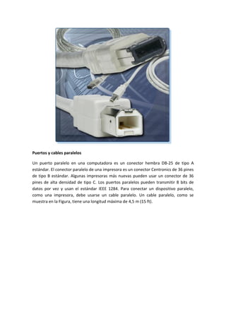 Puertos y cables paralelos
Un puerto paralelo en una computadora es un conector hembra DB-25 de tipo A
estándar. El conector paralelo de una impresora es un conector Centronics de 36 pines
de tipo B estándar. Algunas impresoras más nuevas pueden usar un conector de 36
pines de alta densidad de tipo C. Los puertos paralelos pueden transmitir 8 bits de
datos por vez y usan el estándar IEEE 1284. Para conectar un dispositivo paralelo,
como una impresora, debe usarse un cable paralelo. Un cable paralelo, como se
muestra en la Figura, tiene una longitud máxima de 4,5 m (15 ft).
 