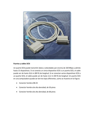 Puertos y cables SCSI
Un puerto SCSI puede transmitir datos a velocidades por encima de 320 Mbps y admite
hasta 15 dispositivos. Si se conecta un único dispositivo SCSI a un puerto SCSI, el cable
puede ser de hasta 24,4 m (80 ft) de longitud. Si se conectan varios dispositivos SCSI a
un puerto SCSI, el cable puede ser de hasta 12,2 m (40 ft) de longitud. Un puerto SCSI
en una computadora puede ser de tres tipos diferentes, como se muestra en la Figura:
 Conector hembra DB-25
 Conector hembra de alta densidad, de 50 pines
 Conector hembra de alta densidad, de 68 pines
 