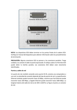 NOTA: Los dispositivos SCSI deben terminar en los puntos finales de la cadena SCSI.
Verifique el manual del dispositivo para obtener información sobre los procedimientos
de terminación.
PRECAUCIÓN: Algunos conectores SCSI se parecen a los conectores paralelos. Tenga
cuidado y no conecte el cable al puerto equivocado. El voltaje usado en el formato SCSI
puede dañar la interfaz paralela. Los conectores SCSI deben estar claramente
identificados.
Puertos y cables de red
Un puerto de red, también conocido como puerto RJ-45, conecta una computadora a
una red. La velocidad de conexión depende del tipo de puerto de red. La especificación
Ethernet estándar puede transmitir hasta 10 Mbps, mientras que Fast Ethernet puede
transmitir hasta 100 Mbps, y Gigabit Ethernet puede transmitir hasta 1000 Mbps. La
longitud máxima del cable de red es de 100 m (328 ft). La Figura muestra un conector
de red.
 