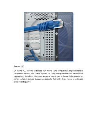 Puertos PS/2
Un puerto PS/2 conecta un teclado o un mouse a una computadora. El puerto PS/2 es
un conector hembra mini DIN de 6 pines. Los conectores para el teclado y el mouse a
menudo son de colores diferentes, como se muestra en la Figura. Si los puertos no
tienen código de colores, busque una pequeña ilustración de un mouse o un teclado
cerca de cada puerto.
 