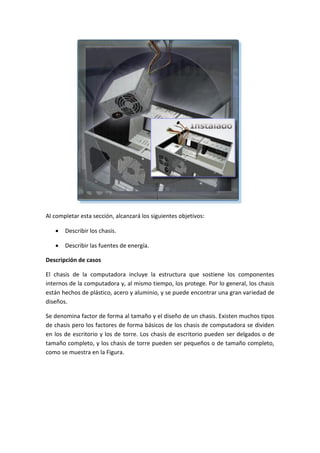 Al completar esta sección, alcanzará los siguientes objetivos:
 Describir los chasis.
 Describir las fuentes de energía.
Descripción de casos
El chasis de la computadora incluye la estructura que sostiene los componentes
internos de la computadora y, al mismo tiempo, los protege. Por lo general, los chasis
están hechos de plástico, acero y aluminio, y se puede encontrar una gran variedad de
diseños.
Se denomina factor de forma al tamaño y el diseño de un chasis. Existen muchos tipos
de chasis pero los factores de forma básicos de los chasis de computadora se dividen
en los de escritorio y los de torre. Los chasis de escritorio pueden ser delgados o de
tamaño completo, y los chasis de torre pueden ser pequeños o de tamaño completo,
como se muestra en la Figura.
 