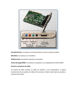 Entrada de línea: se conecta a una fuente externa, como un sistema estéreo.
Micrófono: se conecta a un micrófono.
Salida de línea: Se conecta a bocinas o auriculares.
Puerto de juegos/MIDI: se conecta a un joystick o a un dispositivo de interfaz MIDI.
Puertos y conectores de vídeo
Un puerto de vídeo conecta un cable de monitor a una computadora. La Figura
muestra dos de los puertos de vídeo más comunes. Existen varios tipos de puertos y
conectores de vídeo:
 