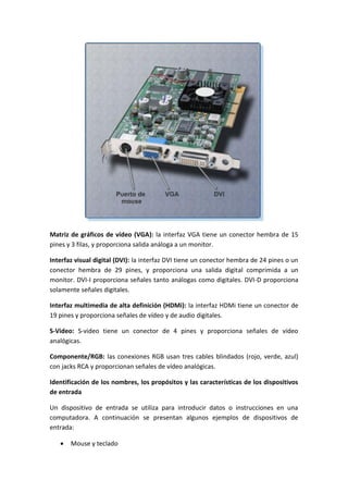 Matriz de gráficos de vídeo (VGA): la interfaz VGA tiene un conector hembra de 15
pines y 3 filas, y proporciona salida análoga a un monitor.
Interfaz visual digital (DVI): la interfaz DVI tiene un conector hembra de 24 pines o un
conector hembra de 29 pines, y proporciona una salida digital comprimida a un
monitor. DVI-I proporciona señales tanto análogas como digitales. DVI-D proporciona
solamente señales digitales.
Interfaz multimedia de alta definición (HDMi): la interfaz HDMi tiene un conector de
19 pines y proporciona señales de vídeo y de audio digitales.
S-Video: S-video tiene un conector de 4 pines y proporciona señales de vídeo
analógicas.
Componente/RGB: las conexiones RGB usan tres cables blindados (rojo, verde, azul)
con jacks RCA y proporcionan señales de vídeo analógicas.
Identificación de los nombres, los propósitos y las características de los dispositivos
de entrada
Un dispositivo de entrada se utiliza para introducir datos o instrucciones en una
computadora. A continuación se presentan algunos ejemplos de dispositivos de
entrada:
 Mouse y teclado
 