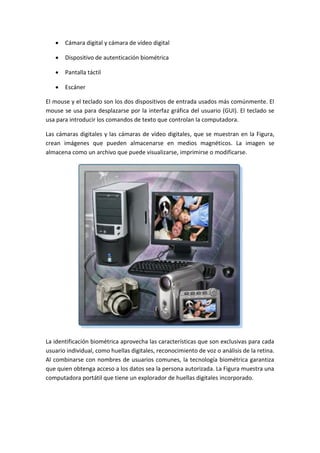  Cámara digital y cámara de vídeo digital
 Dispositivo de autenticación biométrica
 Pantalla táctil
 Escáner
El mouse y el teclado son los dos dispositivos de entrada usados más comúnmente. El
mouse se usa para desplazarse por la interfaz gráfica del usuario (GUI). El teclado se
usa para introducir los comandos de texto que controlan la computadora.
Las cámaras digitales y las cámaras de vídeo digitales, que se muestran en la Figura,
crean imágenes que pueden almacenarse en medios magnéticos. La imagen se
almacena como un archivo que puede visualizarse, imprimirse o modificarse.
La identificación biométrica aprovecha las características que son exclusivas para cada
usuario individual, como huellas digitales, reconocimiento de voz o análisis de la retina.
Al combinarse con nombres de usuarios comunes, la tecnología biométrica garantiza
que quien obtenga acceso a los datos sea la persona autorizada. La Figura muestra una
computadora portátil que tiene un explorador de huellas digitales incorporado.
 
