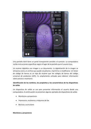 Una pantalla táctil tiene un panel transparente sensible a la presión. La computadora
recibe instrucciones específicas según el lugar de la pantalla que el usuario toca.
Un escáner digitaliza una imagen o un documento. La digitalización de la imagen se
almacena como un archivo que puede visualizarse, imprimirse o modificarse. Un lector
de código de barras es un tipo de escáner que lee códigos de barras del código
universal de productos (UPC). Es ampliamente utilizado para obtener información
sobre precios e inventario.
Identificación de los nombres, los propósitos y las características de los dispositivos
de salida
Un dispositivo de salida se usa para presentar información al usuario desde una
computadora. A continuación se presentan algunos ejemplos de dispositivos de salida:
 Monitores y proyectores
 Impresoras, escáneres y máquinas de fax
 Bocinas y auriculares
Monitores y proyectores
 