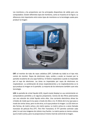 Los monitores y los proyectores son los principales dispositivos de salida para una
computadora. Existen diferentes tipos de monitores, como se muestra en la Figura. La
diferencia más importante entre estos tipos de monitores es la tecnología usada para
producir la imagen:
CRT: el monitor de tubo de rayos catódicos (CRT, Cathode-ray tube) es el tipo más
común de monitor. Rayos de electrones rojos, verdes y azules se mueven por la
pantalla recubierta de una capa fosfórica. El fósforo resplandece cuando es impactado
por el rayo de electrones. Las áreas no impactadas por rayos de electrones no
resplandecen. La combinación de áreas resplandecientes y no resplandecientes es lo
que produce la imagen en la pantalla. La mayoría de los televisores también usan esta
tecnología.
LCD: la pantalla de cristal líquido (LCD, Liquid crystal display) se usa comúnmente en
computadoras portátiles y en algunos proyectores. Consta de dos filtros polarizantes
con una solución de cristal líquido entre ellos. Una corriente electrónica alinea los
cristales de modo que la luz pase a través de ellos o no. El efecto de la luz que pasa a
través de ciertas áreas, pero no de otras, es lo que produce la imagen. La LCD viene en
dos formas, de matriz activa y de matriz pasiva. La matriz activa es a veces llamada
transistor de película fina (TFT, Thin Film Transistor). El TFT permite controlar cada
píxel, lo cual crea imágenes de colores muy fuertes. La matriz pasiva es menos costosa
que la matriz activa, pero no proporciona el mismo nivel de control de la imagen.
 