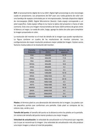 DLP: el procesamiento digital de la luz (DLP, Digital light processing) es otra tecnología
usada en proyectores. Los proyectores de DLP usan una rueda giratoria de color con
una bandeja de espejos controlada por el microprocesador, llamada dispositivo digital
de microespejos (DMD, Digital Micromirror Device). Cada espejo corresponde a un
píxel específico. Cada espejo refleja la luz hacia la óptica del proyector o hacia el lado
contrario. Esto crea una imagen monocromática de hasta 1024 sombras de grises entre
el blanco y el negro. La rueda de color, luego, agrega los datos de color para completar
la imagen proyectada en color.
La resolución del monitor es el nivel de detalle de la imagen que puede reproducirse.
La Figura contiene un cuadro de las resoluciones de monitor comunes. Las
configuraciones de mayor resolución producen mejor calidad de imagen. Existen varios
factores involucrados en la resolución del monitor:
Píxeles: el término píxel es una abreviación del elemento de la imagen. Los píxeles son
los pequeños puntos que conforman una pantalla. Cada píxel se compone de los
colores rojo, verde y azul.
Tamaño del punto: el tamaño del punto es la distancia entre los píxeles en la pantalla.
Un número de tamaño del punto menor produce una mejor imagen.
Velocidad de actualización: la velocidad de actualización es la frecuencia por segundo
con la que se reconstruye la imagen. Una velocidad de actualización más alta produce
una mejor imagen y reduce el nivel de parpadeo.
 