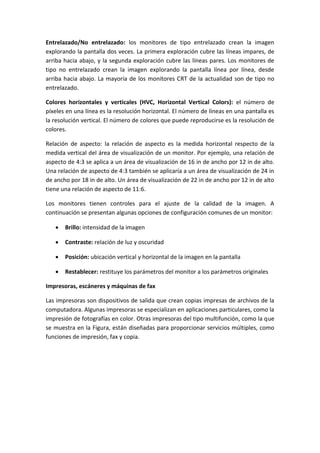 Entrelazado/No entrelazado: los monitores de tipo entrelazado crean la imagen
explorando la pantalla dos veces. La primera exploración cubre las líneas impares, de
arriba hacia abajo, y la segunda exploración cubre las líneas pares. Los monitores de
tipo no entrelazado crean la imagen explorando la pantalla línea por línea, desde
arriba hacia abajo. La mayoría de los monitores CRT de la actualidad son de tipo no
entrelazado.
Colores horizontales y verticales (HVC, Horizontal Vertical Colors): el número de
píxeles en una línea es la resolución horizontal. El número de líneas en una pantalla es
la resolución vertical. El número de colores que puede reproducirse es la resolución de
colores.
Relación de aspecto: la relación de aspecto es la medida horizontal respecto de la
medida vertical del área de visualización de un monitor. Por ejemplo, una relación de
aspecto de 4:3 se aplica a un área de visualización de 16 in de ancho por 12 in de alto.
Una relación de aspecto de 4:3 también se aplicaría a un área de visualización de 24 in
de ancho por 18 in de alto. Un área de visualización de 22 in de ancho por 12 in de alto
tiene una relación de aspecto de 11:6.
Los monitores tienen controles para el ajuste de la calidad de la imagen. A
continuación se presentan algunas opciones de configuración comunes de un monitor:
 Brillo: intensidad de la imagen
 Contraste: relación de luz y oscuridad
 Posición: ubicación vertical y horizontal de la imagen en la pantalla
 Restablecer: restituye los parámetros del monitor a los parámetros originales
Impresoras, escáneres y máquinas de fax
Las impresoras son dispositivos de salida que crean copias impresas de archivos de la
computadora. Algunas impresoras se especializan en aplicaciones particulares, como la
impresión de fotografías en color. Otras impresoras del tipo multifunción, como la que
se muestra en la Figura, están diseñadas para proporcionar servicios múltiples, como
funciones de impresión, fax y copia.
 