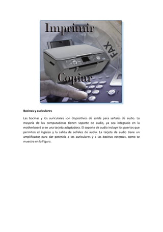 Bocinas y auriculares
Las bocinas y los auriculares son dispositivos de salida para señales de audio. La
mayoría de las computadoras tienen soporte de audio, ya sea integrado en la
motherboard o en una tarjeta adaptadora. El soporte de audio incluye los puertos que
permiten el ingreso y la salida de señales de audio. La tarjeta de audio tiene un
amplificador para dar potencia a los auriculares y a las bocinas externas, como se
muestra en la Figura.
 