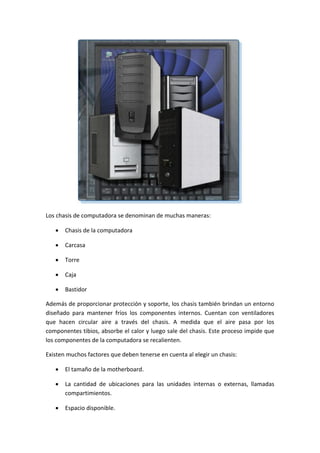 Los chasis de computadora se denominan de muchas maneras:
 Chasis de la computadora
 Carcasa
 Torre
 Caja
 Bastidor
Además de proporcionar protección y soporte, los chasis también brindan un entorno
diseñado para mantener fríos los componentes internos. Cuentan con ventiladores
que hacen circular aire a través del chasis. A medida que el aire pasa por los
componentes tibios, absorbe el calor y luego sale del chasis. Este proceso impide que
los componentes de la computadora se recalienten.
Existen muchos factores que deben tenerse en cuenta al elegir un chasis:
 El tamaño de la motherboard.
 La cantidad de ubicaciones para las unidades internas o externas, llamadas
compartimientos.
 Espacio disponible.
 