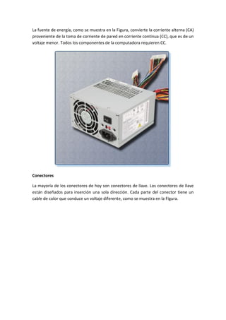 La fuente de energía, como se muestra en la Figura, convierte la corriente alterna (CA)
proveniente de la toma de corriente de pared en corriente continua (CC), que es de un
voltaje menor. Todos los componentes de la computadora requieren CC.
Conectores
La mayoría de los conectores de hoy son conectores de llave. Los conectores de llave
están diseñados para inserción una sola dirección. Cada parte del conector tiene un
cable de color que conduce un voltaje diferente, como se muestra en la Figura.
 
