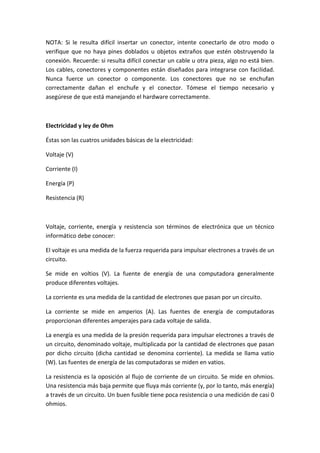 NOTA: Si le resulta difícil insertar un conector, intente conectarlo de otro modo o
verifique que no haya pines doblados u objetos extraños que estén obstruyendo la
conexión. Recuerde: si resulta difícil conectar un cable u otra pieza, algo no está bien.
Los cables, conectores y componentes están diseñados para integrarse con facilidad.
Nunca fuerce un conector o componente. Los conectores que no se enchufan
correctamente dañan el enchufe y el conector. Tómese el tiempo necesario y
asegúrese de que está manejando el hardware correctamente.
Electricidad y ley de Ohm
Éstas son las cuatros unidades básicas de la electricidad:
Voltaje (V)
Corriente (I)
Energía (P)
Resistencia (R)
Voltaje, corriente, energía y resistencia son términos de electrónica que un técnico
informático debe conocer:
El voltaje es una medida de la fuerza requerida para impulsar electrones a través de un
circuito.
Se mide en voltios (V). La fuente de energía de una computadora generalmente
produce diferentes voltajes.
La corriente es una medida de la cantidad de electrones que pasan por un circuito.
La corriente se mide en amperios (A). Las fuentes de energía de computadoras
proporcionan diferentes amperajes para cada voltaje de salida.
La energía es una medida de la presión requerida para impulsar electrones a través de
un circuito, denominado voltaje, multiplicada por la cantidad de electrones que pasan
por dicho circuito (dicha cantidad se denomina corriente). La medida se llama vatio
(W). Las fuentes de energía de las computadoras se miden en vatios.
La resistencia es la oposición al flujo de corriente de un circuito. Se mide en ohmios.
Una resistencia más baja permite que fluya más corriente (y, por lo tanto, más energía)
a través de un circuito. Un buen fusible tiene poca resistencia o una medición de casi 0
ohmios.
 