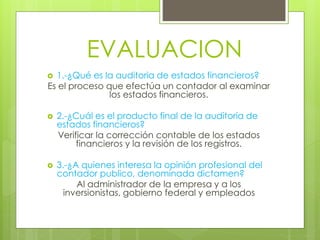 EVALUACION
 1.-¿Qué es la auditoria de estados financieros?
Es el proceso que efectúa un contador al examinar
los estados financieros.
 2.-¿Cuál es el producto final de la auditoria de
estados financieros?
Verificar la corrección contable de los estados
financieros y la revisión de los registros.
 3.-¿A quienes interesa la opinión profesional del
contador publico, denominada dictamen?
Al administrador de la empresa y a los
inversionistas, gobierno federal y empleados
 