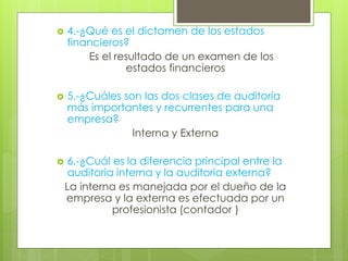  4.-¿Qué es el dictamen de los estados
financieros?
Es el resultado de un examen de los
estados financieros
 5.-¿Cuáles son las dos clases de auditoría
más importantes y recurrentes para una
empresa?
Interna y Externa
 6.-¿Cuál es la diferencia principal entre la
auditoria interna y la auditoria externa?
La interna es manejada por el dueño de la
empresa y la externa es efectuada por un
profesionista (contador )
 