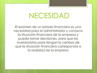 NECESIDAD
El examen de un estado financiero es una
necesidad para el administrador y conozca
la situación financiera de la empresa y
pueda tomar decisiones, para que los
inversionistas para tengan la certeza de
que la situación financiera corresponda a
la realidad de la empresa
 