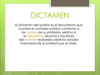DICTAMEN
El dictamen del auditor es el documento que
suscribe el contador público conforme a
las normas de su profesión, relativo a
la naturaleza, alcance y resultado
del examen realizados sobre los estados
financieros de la entidad que se trate.
 