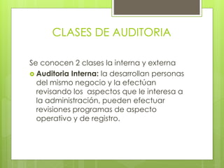CLASES DE AUDITORIA
Se conocen 2 clases la interna y externa
 Auditoria Interna: la desarrollan personas
del mismo negocio y la efectúan
revisando los aspectos que le interesa a
la administración, pueden efectuar
revisiones programas de aspecto
operativo y de registro.
 