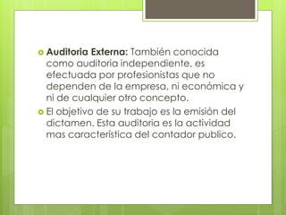 Auditoria Externa: También conocida
como auditoria independiente, es
efectuada por profesionistas que no
dependen de la empresa, ni económica y
ni de cualquier otro concepto.
 El objetivo de su trabajo es la emisión del
dictamen. Esta auditoria es la actividad
mas característica del contador publico.
 