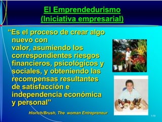El Emprendedurismo (Iniciativa empresarial)“Es el proceso de crear algo nuevo con valor, asumiendo los correspondientes riesgos financieros, psicológicos y sociales, y obteniendo las recompensas resultantes de satisfacción e independencia económica y personal”Hisrich/Brush, The  woman Entrepreneur