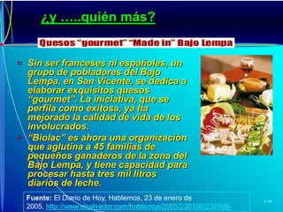 ¿y …..quién más?Sin ser franceses ni españoles, un grupo de pobladores del Bajo Lempa, en San Vicente, se dedica a elaborar exquisitos quesos “gourmet”. La iniciativa, que se perfila como exitosa, ya ha mejorado la calidad de vida de los involucrados.“Biolac” es ahora una organización que aglutina a 45 familias de pequeños ganaderos de la zona del Bajo Lempa, y tiene capacidad para procesar hasta tres mil litros diarios de leche.Fuente: El Diario de Hoy, Hablemos, 23 de enero de 2005,http://www.elsalvador.com/hablemos/2005/230105/230105-5.htm