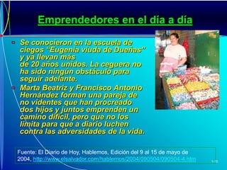 Emprendedores en el día a díaSe conocieron en la escuela de ciegos “Eugenia viuda de Dueñas” y ya llevan más de 20 años unidos. La ceguera no ha sido ningún obstáculo para seguir adelante.Marta Beatriz y Francisco Antonio Hernández forman una pareja de no videntes que han procreado dos hijos y juntos emprenden un camino difícil, pero que no los limita para que a diario luchen contra las adversidades de la vida.Fuente: El Diario de Hoy, Hablemos, Edición del 9 al 15 de mayo de 2004,http://www.elsalvador.com/hablemos/2004/090504/090504-4.htm
