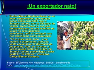 ¡Un exportador nato!Carlos Manuel Cardona Sasso es un joven emprendedor, que aunque nunca había exportado algo a Estados Unidos, tuvo la iniciativa de vender loroco fresco en ese país norteamericano, en una aventura de la que no sacó ganancia económica, pero sí consiguió una rica experiencia como exportador“Yo lo quise hacer todo... y me motivó la exportación, nunca la venta nacional por la diferencia de los precios. Aquí, en invierno, el loroco puede costar ¢5 la libra, en Estados Unidos puede llegar a valer hasta 8 y 10 dólares”, menciona Carlos Manuel Cardona.Fuente: El Diario de Hoy, Hablemos, Edición 1 de febrero de 2004,http://www.elsalvador.com/hablemos/2004/010204/010204-3.htm