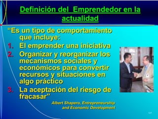 Definición del  Emprendedor en la actualidad“Es un tipo de comportamiento que incluye:El emprender una iniciativaOrganizar y reorganizar los mecanismos sociales y económicos para convertir recursos y situaciones en algo prácticoLa aceptación del riesgo de fracasar”AlbertShapero, Entrepreneurship and Economic Development